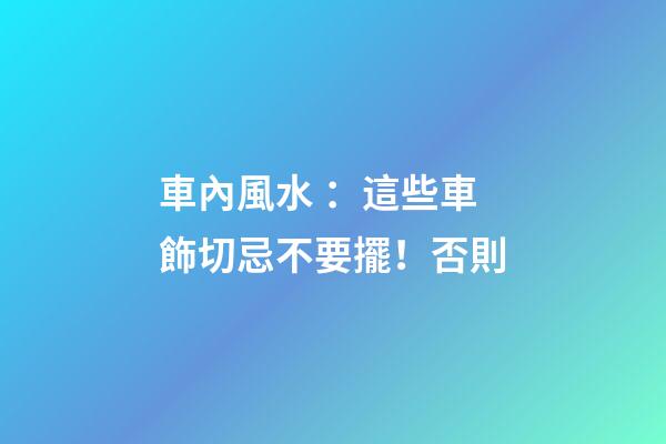 車內風水 ：這些車飾切忌不要擺！否則